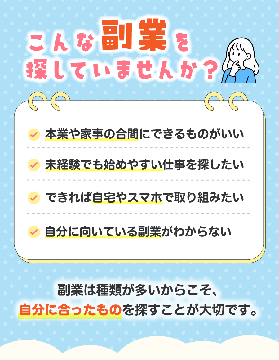 こんな副業を探していませんか？ 本業や家事の合間にできるものがいい 未経験でも始めやすい仕事を探したい できれば自宅やスマホで取り組みたい 自分に向いている副業がわからない 副業は種類が多いからこそ、自分に合ったものを探すことが大切です。